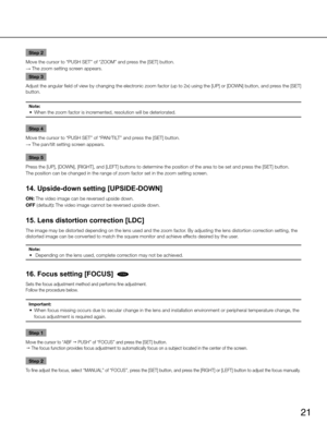 Page 2121
Step 2
Move the cursor to “PUSH SET” of “ZOOM” and press the [SET] button. 
→  The zoom setting screen appears. 
Step 3
Adjust the angular field of view by changing the electronic zoom factor (up to 2x) using the [UP] or [DOWN] button, and press the [SET] 
button. 
Note:
	 •	 When	the	zoom	factor	is	incremented,	resolution	will	be	deteriorated.	
Step 4
Move the cursor to “PUSH SET” of “PAN/TILT” and press the [SET] button. 
→  The pan/tilt setting screen appears. 
Step 5
Press the [UP], [DOWN],...