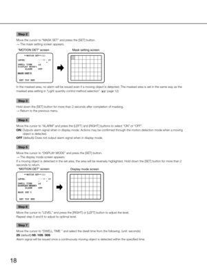 Page 18
18

Step 2
Move the cursor to “MASK SET” and press the [SET] button. 
→  The mask setting screen appears.

“MOTION DET” screen 
Mask setting screen
 **MOTION DET**(1)

 RET TOP ENDLEVEL
2S 
OFF 
DWELL TIME
DISPLAY MODE 
  ALARM
MASK SET

.... I.. 
20              -     +

In the masked area, no alarm will be issued even if a moving object is detected. The mas\
ked area is set in the same way as the 
masked area setting in “Light quantity control method selection”. (
 page 12)
Step 3
h
old down the...