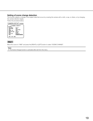 Page 19
19

Setting of scene change detection 
This function detects a change in the subject state that occurs by cover\
ing the camera with a cloth, a cap, or others, or by changing 
the camera direction largely.
Follow the procedure below.

“CAMERA SETUP” screen
 VMD        SCENE C HAN GE
    **CAMERA SETUP** 
SCENE1
 ALC/ELC    ALC    
 SHUTTER    OFF
 AGC        ON(HIGH)
 SENS UP    OFF
 WHITE BAL  ATW1
 DNR        HIGH
     AUTO1
 RET TOP END

D&N(IR)

Step 1
Move the cursor to “VMD” and press the [righ T...