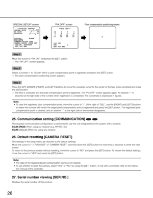 Page 2626
      **PIX OFF**
  1     2     3     4
  5     6     7     8
  9    10    11    12
 13    14    15    16
1
DEL 000 000
SPECIAL SETUP screen “PIX OFF” screenPixel compensation positioning scree n
 RET TOP END
   **SPECIAL SETUP**
CHROMA GAIN   ...
.I..160
AP GAIN        ..I.
... 20
PEDESTAL       .I.
.
... 15
              -      +
PIX OFF DISPLAY       ALARM
CAMERA RESET  PUSH SET
 SER.NO. XXXXXXXX COMMUNICATION COAX
 RET TOP END
Step 1
Move the cursor to “PIX OFF” and press the [SET] button. 
→  The...