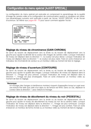 Page 101101
Configuration du menu spécial [AJUST SPECIAL]
La configuration du menu spécial est exécutée en comprenant le paramétrage de la qualité
dimage de caméra vidéo et la configuration de communication quand un récepteur est utilisé.
Les paramétrages suivants sont exécutés à partir de lécran AJUST SPECIAL et de lécran
douverture. Se référer aux pages 69 - 70pour savoir comment appeler lécran.
Réglage du niveau de chrominance [GAIN CHROMA]
Se servir du bouton de déplacement vers la droite ou du bouton de...