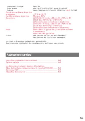 Page 109109
Stabilisateur dimage:  OUI/OFF
Foyer arrière:  ABF (AUTO/PREPO/FIXE), MANUEL-AJUST
Spécial: GAIN CHROMA, CONTOURS, PEDESTAL, HUE, PIX OFF
Température ambiante de service
température: –10 °C à +50 °C
Humidité ambiante de service: Moins de 90 %
Dimensions: WV-CL930: 70 mm (L) x 65 mm (H) x 151 mm (P) 
{2-3/4 (L) x 2-9/16 (H) x 5-15/16 (P)}
(à lexception des connecteurs ou des bornes)
WV-CL934: 70 mm (L) x 65 mm (H) x 151 mm (P) 
{2-3/4 (L) x 2-9/16 (H) x 5-15/16 (P)}
(à lexception des connecteurs ou...