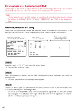 Page 4848
Chroma phase level (hue) adjustment [HUE]
Use the right or left button to adjust the hue of the camera image. Be sure to view a vector
chromaticity indicator or a color video monitor when the adjustment is performed.
Note: 
Holding down the right and left buttons for more than 2 seconds simultaneously restores
the settings of “CHROMA GAIN”, “AP GAIN”, “PEDESTAL”, and “HUE” to the default set-
tings.
Pixel compensation [PIX OFF] 
Flaws in the displayed camera image are corrected, which is called pixel...