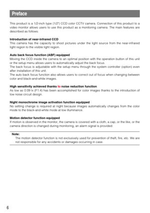 Page 66
Preface
This product is a 1/2-inch type {1/2} CCD color CCTV camera. Connection of this product to a
video monitor allows users to use this product as a monitoring camera. The main features are
described as follows:
Introduction of near-infrared CCD
This camera has the capacity to shoot pictures under the light source from the near-infrared
light region to the visible light region.
Auto back focus function (ABF) equipped
Moving the CCD inside the camera to an optimal position with the operation button...