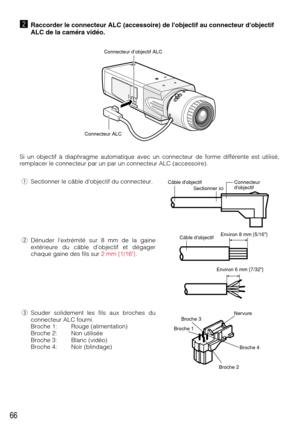 Page 6666
xRaccorder le connecteur ALC (accessoire) de lobjectif au connecteur dobjectif
ALC de la caméra vidéo.
Si un objectif à diaphragme automatique avec un connecteur de forme différente est utilisé,
remplacer le connecteur par un par un connecteur ALC (accessoire).
Connecteur d’objectif ALC
Connecteur ALC
Environ 8 mm {5/16}Câble dobjectif
Câble dobjectif Sectionner iciConnecteur 
dobjectif 
Environ 6 mm {7/32}
Broche 2 Broche 1Broche 3Nervure
Broche 4
qSectionner le câble dobjectif du connecteur....