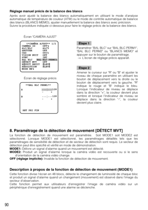 Page 9090
8. Paramétrage de la détection de mouvement [DÉTECT MVT]
La fonction de détection de mouvement est paramétrée.  Soit MODE1 soit MODE2 est
sélectionné. Lorsque MODE1 est sélectionné, les paramétrages détaillés tels que les
paramétrages de sensibilité de détection et de secteur de détection sont requis. Le secteur de
détection peut être spécifié et vérifié en mode de démonstration.
MODE1:Délivre un signal dalarme quand un mouvement est détecté.
MODE2:Produit un signal dalarme lorsque la caméra vidéo est...