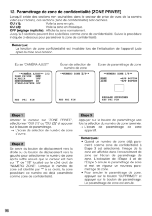 Page 9696
  **NUMERO ZONE 1/8**  
 RET PRI FIN  **NUMERO ZONE 1/8** 
POSI          APP BOUTON
AIRE          APP BOUTON
 REGLAGE SUPPRIMER
 RET PRI FIN   **CAMÉRA AJUST** 2/2
ZONE PRIVEE   OFF    
MIRROIR       OFF
RETOURNEMENT  DC
STABILISATEUR OFF
RET  PRI  FIN
12. Paramétrage de zone de confidentialité [ZONE PRIVEE]
Lorsquil existe des sections non souhaitées dans le secteur de prise de vues de la caméra
vidéo (sur lécran), ces sections (zone de confidentialité) sont cachées.
OUI (1):Voile la zone en gris....