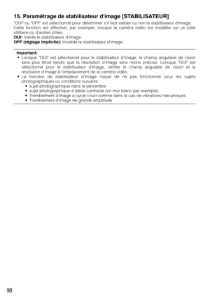 Page 9898
15. Paramétrage de stabilisateur dimage [STABILISATEUR]
OUI ou OFF est sélectionné pour déterminer sil faut valider ou non le stabilisateur dimage.
Cette fonction est effective, par exemple, lorsque la caméra vidéo est installée sur un pôle
utilitaire ou dautres pôles.
OUI:Valide le stabilisateur dimage.
OFF (réglage implicite):Invalide le stabilisateur dimage.
Important:
• Lorsque OUI est sélectionné pour le stabilisateur dimage, le champ angulaire de vision
sera plus étroit tandis que la résolution...