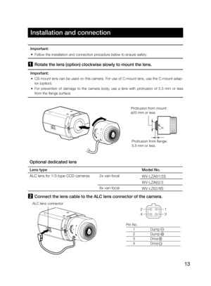 Page 1313
Installation and connection
1 Rotate the lens (option) clockwise slowly to mount the lens.
Important:
 • CS-mount lens can be used on this camera. For use of C-mount lens, use the C-mount adap-
tor (option).
 • For  prevention  of  damage  to  the  camera  body,  use  a  lens  with  protrusion  of  5.5  mm  or  less  
from the flange surface. 
Protrusion from mount: 
20 mm or less
Protrusion from flange:  
5.5 mm or less
Optional dedicated lens
Lens typeModel No.
ALC lens for 1/3-type CCD cameras2x...