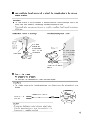 Page 1919

Safety wire
Camera mount bracket   
(option)
The cable shall be 
tied to the camera 
mount bracket by 
cable tie.
Safety wire
Camera 
mount 
bracket 
(option)
The cable 
shall be tied 
to the camera 
mount bracket 
by cable tie.
j Turn on the power.
   WV-CP600/G, WV-CP620/G
   Use the power cord (accessory) to connect the power supply.
Important:
	 •	 The	included	power	cord	is	the	dedicated	power	cord	of	this	product.	Do	not	use	it	with	other	
devices.
Caution:
	•	The	camera	shall	be	connected	with...