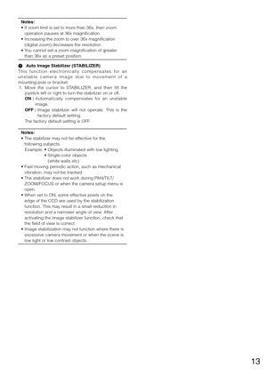 Page 1313
Notes:
•			If	zoom	limit	is	set	to	more	than	36x,	then	zoom	
operation	pauses	at	36x	magnification.
•		 Increasing	the	zoom	to	over	36x	magnification	
(digital	zoom)	decreases	the	resolution.
•		 You	cannot	set	a	zoom	magnification	of	greater	
than	36x	as	a	preset	position.
 
A   Auto Image Stabilizer (STABILIZER)
T h i s   f u n c t i o n   e l e c t ro n i c a l l y   c o m p e n s a t e s   f o r   a n 
u n s t a b l e   c a m e r a   i m a g e   d u e   t o   m o v e m e n t   o f   a 
mounting...