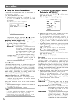 Page 2222
Alarm settings
n Using the Alarm Setup Menu 
Display  the  alarm  setup  menu  from  the  setup  menu  to 
configure alarm settings. 
First,	display	the	alarm	setup	menu.	
	1.	 Display	the 	advanced 	setup 	menu 	(page 	8), 	move 	
the  cursor  to  ALARM 
,  and  then  press  the  CAM 
(SET)	button.	
    This will display the alarm setup menu. 
  *	 The	 following	 sections	numbered	 1  to  3	explain	
how to use each of the alarm setup menu items. 
  1  Motion Detector Setting (VMD)
  1.  Move  the...