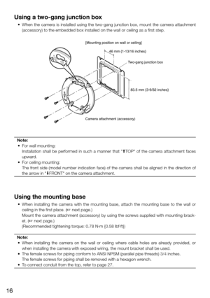 Page 1616
Using a two-gang junction box
	 •	 When	the	camera	 is	installed	 using	the	two-gang	 junction	box,	mount	 the	camera	 attachment	
(accessory) to the embedded box installed on the wall or ceiling as a \
first step.  
Note:
  •  For wall mounting: 
    Installation  shall  be  performed  in  such  a  manner  that  "MTOP"  of  the  camera  attachment  faces 
upward. 
  •  For ceiling mounting: 
    The front side (model number indication face) of the camera shall be aligned in the direction of...