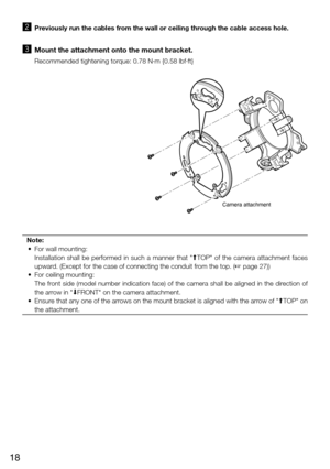 Page 1818
x   Previously run the cables from the wall or ceiling through the cable access hole. 
c   Mount the attachment onto the mount bracket. 
    Recommended tightening torque: 0.78 N·m {0.58 lbf·ft}
Camera attachment
FRONTTOP
Note:
  •  For wall mounting: 
    Installation  shall  be  performed  in  such  a  manner  that  "MTOP"  of  the  camera  attachment  faces 
upward. (Except for the case of connecting the conduit from the top. (+ page 27))
  •  For ceiling mounting: 
    The front side...