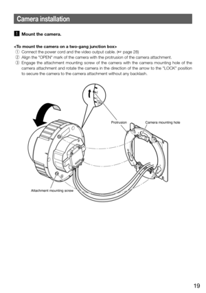 Page 1919
Camera installation
z Mount the camera. 

 q  Connect the power cord and the video output cable. (+ page 28)
  w  Align the "OPEN" mark of the camera with the protrusion of the camera attachment. 
  e  Engage  the  attachment  mounting  screw  of  the  camera  with  the  camera  mounting  hole  of  the 
camera attachment and rotate the camera in the direction of the arrow to the "LOCK" position 
to secure the camera to the camera attachment without any backlash. 
FRONTTOP
OPEN
LOCK...