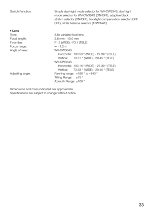 Page 3333
Switch Function:  
Simple day/night mode selector for WV-CW334S, day/night 
mode selector for WV-CW364S (ON/OFF), adaptive black 
stretch selector (ON/OFF), backlight compensation selector (ON/
OFF), white balance selector (ATW/AWC)
• Lens
Type:  3.6x variable focal lens
Focal length:  2.8 mm - 10.0 mm
F number:  F1.3 (WIDE) - F3.1 (TELE)
Focus range:  ∞ - 1.2 m
Angle of view:  WV-CW364S
     Horizontal:  100.50 ° (WIDE) - 27.39 ° (TELE)
     Vertical:  73.51 ° (WIDE) - 20.45 ° (TELE)
    WV-CW334S...