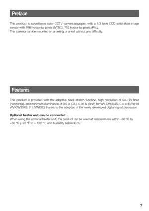 Page 77
Preface
This  product  is  surveillance  color  CCTV  camera  equipped  with  a  1/3 type  CCD  solid-state  image 
sensor with 768 horizontal pixels (NTSC), 752 horizontal pixels (PAL).
This camera can be mounted on a ceiling or a wall without any difficulty.
    
Features
This  product  is  provided  with  the  adaptive  black  stretch  function,  high  resolution  of  540  TV  lines 
(horizontal), and minimum illuminance of 0.6 lx (C/L),  0.05 lx (B/W) for WV-CW364S, 0.4 lx (B/W) for 
WV-CW334S,...