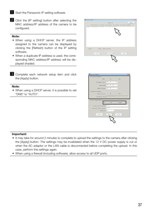 Page 3737
z Start the Panasonic IP setting software. 
x Click  the  [IP  setting]  button  after  selecting  the 
MAC  address/IP  address  of  the  camera  to  be 
configured. 
Note:
	 •	 When	 using	a	DHCP	 server,	 the	IP	address	
assigned  to  the  camera  can  be  displayed  by 
clicking  the  [Refresh]  button  of  the  IP  setting 
software. 
	 •	 When	 a	duplicate	 IP	address	 is	used,	 the	corre-
sponding  MAC  address/IP  address  will  be  dis-
played shaded. 
 
c  Complete  each  network  setup...