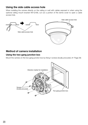 Page 2020
Using the side cable access hole
When  installing  the  camera  directly  on  the  ceiling  or  wall  with  cables  exposed  or  when  using  the 
optional  ceiling  mount  bracket  WV-Q168,  cut  out  a  portion  of  the  dome  cover  to  open  a  cable 
access hole.
Side cable access hole
Side cable access hole
Method of camera installation
Using the two-gang junction box
Mount the camera on the two-gang junction box by fixing 4 screws (locally procured). (☞ Page 28)
FRONT 
TOPEXT I/O
AUDIO
OUTMIC...