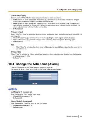 Page 109[Alarm output type]
Select “Latch” or “Pulse” for the alarm output terminal at an alarm occurrence.
• Latch:  When an alarm is detected, the alarm output terminal will be in the state selected for “Trigger
output” until the alarm occurrence indication button is clicked.
• Pulse:  When an alarm is detected, the alarm output terminal will be in the state to the “Trigger output”
setting for the period set for “Pulse width”. When the alarm occurrence indication button is clicked, the
alarm output terminal...