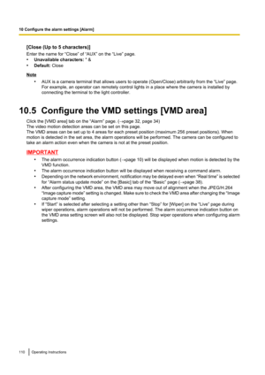 Page 110[Close (Up to 5 characters)]
Enter the name for “Close” of “AUX” on the “Live” page.
• Unavailable characters:  " &
• Default:  Close
Note
•AUX is a camera terminal that allows users to operate (Open/Close) arbitrarily from the “Live” page.
For example, an operator can remotely control lights in a place where the camera is installed by
connecting the terminal to the light controller.
10.5  Configure the VMD settings [VMD area] Click the [VMD area] tab on the “Alarm” page. ( ®page 32, page 34)
The...