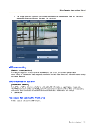 Page 111•The motion detection function is not the dedicated function to prevent thefts, fires, etc. We are not
responsible for any accidents or damages that may occur.
VMD area setting
[Select a preset position]
Select a preset position number to which the VMD area is to be set, and click the [Start] button.
When setting an area which is not at the preset position for the VMD area, select VMD activation in area  “except
the preset positions”.
VMD information addition [Information addition]
Select “On” or “Off”...
