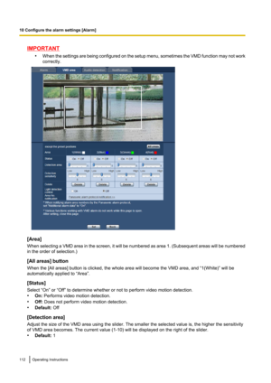 Page 112IMPORTANT•When the settings are being configured on the setup menu, sometimes the VMD function may not work
correctly.
[Area]
When selecting a VMD area in the screen, it will be numbered as area 1.  (Subsequent areas will be numbered
in the order of selection.)
[All areas] button
When the [All areas] button is clicked, the whole area will become the VMD area, and “1(White)” will be
automatically applied to “Area”.
[Status]
Select “On” or “Off” to determine whether or not to perform video motion...