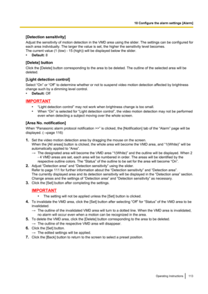 Page 113[Detection sensitivity]
Adjust the sensitivity of motion detection in the VMD area using the slider. The settings can be configured for
each area individually. The larger the value is set, the higher the sensitivity level becomes.
The current value (1 (low) - 15 (high)) will be displayed below the slider.
• Default:  8
[Delete] button
Click the [Delete] button corresponding to the area to be deleted. The outline of the selected area will be
deleted.
[Light detection control]
Select “On” or “Off” to...