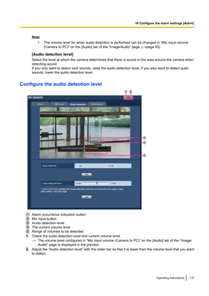 Page 115Note•The volume level for when audio detection is performed can be changed in “Mic input volume
(Camera to PC)” on the [Audio] tab of the “Image/Audio” page. ( ®page 93)
[Audio detection level]
Select the level at which the camera determines that there is sound in the area around the camera when
detecting sound.
If you only want to detect loud sounds, raise the audio detection level; if you also want to detect quiet
sounds, lower the audio detection level.
Configure the audio detection level
Alarm...