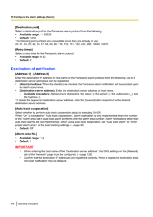 Page 118[Destination port]
Select a destination port for the Panasonic alarm protocol from the following.
• Available range:  1 - 65535
• Default:  1818
The following port numbers are unavailable since they are already in use.
20, 21, 23, 25, 42, 53, 67, 68, 69, 80, 110, 123, 161, 162, 443, 995, 10669, 10670
[Retry times]
Select a retry time for the Panasonic alarm protocol.
• Available range:  0-30
• Default:  2
Destination of notification [Address 1] - [Address 8]
Enter the destination IP address or host name...