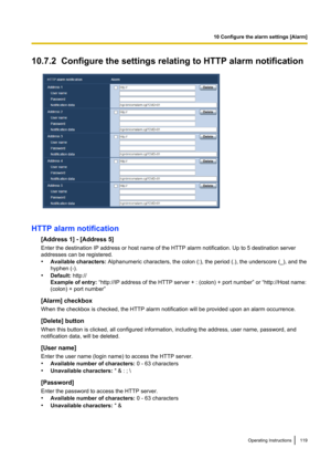 Page 11910.7.2  Configure the settings relating to HTTP alarm notification
HTTP alarm notification[Address 1] - [Address 5]
Enter the destination IP address or host name of the HTTP alarm notification. Up to 5 destination server
addresses can be registered.
• Available characters:  Alphanumeric characters, the colon (:), the period (.), the underscore (_), and the
hyphen (-).
• Default:  http://
Example of entry:  “http://IP address of the HTTP server + : (colon) + port number” or “http://Host name:
(colon) +...