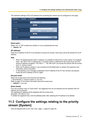 Page 123The restriction settings of PCs (IP address) from accessing the camera can be configured on this page.
[Host auth.]
Select “On” or “Off” to determine whether or not to authenticate the host.
• Default:  Off
[IP address]
Enter the IP address of the PC to be allowed to access the camera. Host name cannot be entered for the IP
address.
Note
•When “IP address/subnet mask”  is entered, it is possible to restrict PCs in each subnet. For example,
when “192.168.0.1/24” is entered and “2. Camera control” is...