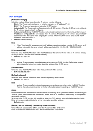 Page 127IPv4 network[Network Settings]
Select the method of how to configure the IP address from the following.
• Static:  The IP address is configured by entering manually on “IP address(IPv4)”.
• DHCP:  The IP address is configured using the DHCP function.
• Auto(AutoIP):  The IP address is configured using the DHCP function. When the DHCP server is not found,
the IP address is automatically configured.
• Auto(Advanced):  Using the DHCP function, network address information is referred to, and an unused
IP...