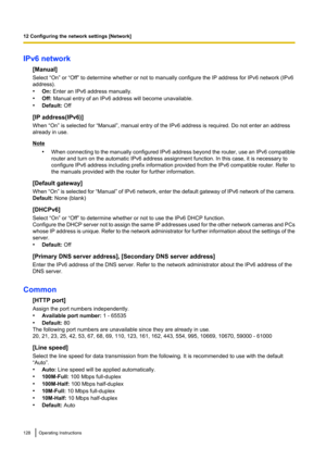 Page 128IPv6 network[Manual]
Select “On” or “Off” to determine whether or not to manually configure the IP address for IPv6 network (IPv6
address).
• On:  Enter an IPv6 address manually.
• Off:  Manual entry of an IPv6 address will become unavailable.
• Default:  Off
[IP address(IPv6)]
When “On” is selected for “Manual”, manual entry of the IPv6 address is required. Do not enter an address
already in use.
Note
•When connecting to the manually configured IPv6 address beyond the router, use an IPv6 compatible...