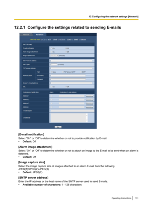 Page 13112.2.1  Configure the settings related to sending E-mails
[E-mail notification]
Select “On” or “Off” to determine whether or not to provide notification by E-mail.
• Default:  Off
[Alarm image attachment]
Select “On” or “Off” to determine whether or not to attach an image to the E-mail to be sent when an alarm is
detected.
• Default:  Off
[Image capture size]
Select the image capture size of images attached to an alarm E-mail from the following.
JPEG(1)/JPEG(2)/JPEG(3)
• Default:  JPEG(2)
[SMTP server...