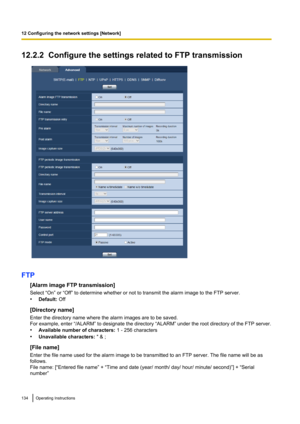 Page 13412.2.2  Configure the settings related to FTP transmission
FTP[Alarm image FTP transmission]
Select “On” or “Off” to determine whether or not to transmit the alarm image to the FTP server.
• Default:  Off
[Directory name]
Enter the directory name where the alarm images are to be saved.
For example, enter “/ALARM” to designate the directory “ALARM” under the root directory of the FTP server.
• Available number of characters:  1 - 256 characters
• Unavailable characters:  " & ;
[File name]
Enter the...