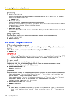 Page 136[Post alarm]
• Transmission interval
Select the transmission interval for the alarm image transmission to the FTP server from the following.
0.1fps/ 0.2fps/ 0.33fps/ 0.5fps/ 1fps
• Default:  1fps
• Number of images
Select the number of images to be transmitted from the following.
1pic/ 2pics/ 3pics/ 4pics/ 5pics/ 6pics/ 7pics/ 8pics/ 9pics/ 10pics/ 20pics/ 30pics/ 50pics/  100pics/ 200pics/
300pics/ 500pics/ 1000pics/ 1500pics/ 2000pics/ 3000pics
• Default:  100pics
• Recording duration
Approximate time...