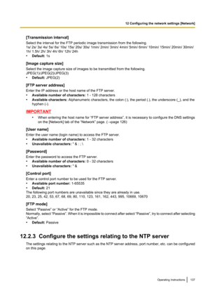 Page 137[Transmission interval]
Select the interval for the FTP periodic image transmission from the following.
1s/ 2s/ 3s/ 4s/ 5s/ 6s/ 10s/ 15s/ 20s/ 30s/ 1min/ 2min/ 3min/ 4min/ 5min/ 6min/ 10min/ 15min/ 20min/ 30min/
1h/ 1.5h/ 2h/ 3h/ 4h/ 6h/ 12h/ 24h
• Default:  1s
[Image capture size]
Select the image capture size of images to be transmitted from the following.
JPEG(1)/JPEG(2)/JPEG(3)
• Default:  JPEG(2)
[FTP server address]
Enter the IP address or the host name of the FTP server.
• Available number of...