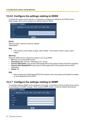 Page 14212.2.6  Configure the settings relating to DDNSTo access this camera via the Internet, it is necessary to configure the settings for the DDNS function.
Refer to page 168 for how to configure the settings relating to DDNS.
[Area]
Select the region where the camera is installed.
Japan/Global
Note
•If the camera is used outside of Japan, select “Global”. If the camera is used in Japan, select
“Japan”.
[Service]
Select the DDNS service to determine whether or not to use DDNS.
• Off:  Does not use the DDNS...