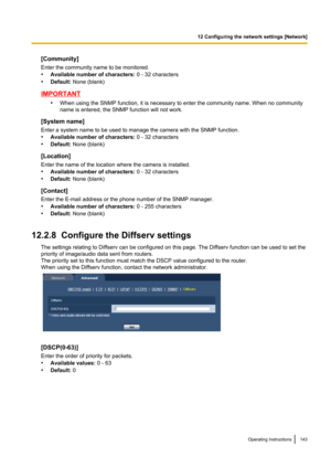 Page 143[Community]
Enter the community name to be monitored.
• Available number of characters:  0 - 32 characters
• Default:  None (blank)
IMPORTANT
•When using the SNMP function, it is necessary to enter the community name. When no community
name is entered, the SNMP function will not work.
[System name]
Enter a system name to be used to manage the camera with the SNMP function.
• Available number of characters:  0 - 32 characters
• Default:  None (blank)
[Location]
Enter the name of the location where the...