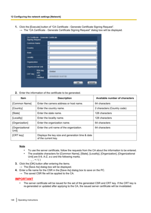 Page 1481.Click the [Execute] button of “CA Certificate - Generate Certificate Signing Request”.
→ The “CA Certificate - Generate Certificate Signing Request” dialog box will be displayed.
2.Enter the information of the certificate to be generated.
ItemDescriptionAvailable number of characters[Common Name]Enter the camera address or host name.64 characters[Country]Enter the country name.2 characters (Country code)[State]Enter the state name.128 characters[Locality]Enter the locality name.128...