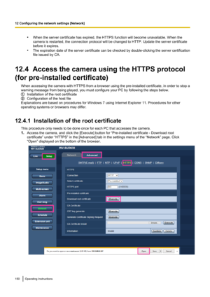 Page 150•When the server certificate has expired, the HTTPS function will become unavailable. When the
camera is restarted, the connection protocol will be changed to HTTP. Update the server certificate
before it expires.
• The expiration date of the server certificate can be checked by double-clicking the server certification
file issued by CA.
12.4  Access the camera using the HTTPS protocol
(for pre-installed certificate) When accessing the camera with HTTPS from a browser using the pre-installed certificate,...