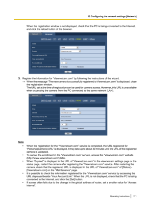 Page 171When the registration window is not displayed, check that the PC is being connected to the Internet,
and click the reload button of the browser.
3. Register the information for “Viewnetcam.com” by following the instructions of the wizard.
→ When the message  “The new camera is successfully registered to Viewnetcam.com ” is displayed, close
the registration window.
The URL set at the time of registration can be used for camera access. However, this URL is unavailable
when accessing the camera from the PC...