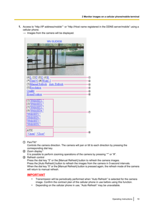 Page 191.Access to “http://IP address/mobile” *1
 or “http://Host name registered in the DDNS server/mobile” using a
cellular phone.
→ Images from the camera will be displayed.
Pan/Tilt *2
Controls the camera direction. The camera will pan or tilt to each direction by pressing the
corresponding dial key.
Zoom display *2
It is possible to perform zooming operations of the camera by pressing “*” or “#”.
Refresh control
Press the dial key “5” or the [Manual Refresh] button to refresh the camera images.
Press the...