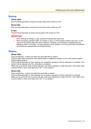 Page 189Backup[Setup data]
Click the [Execute] button to backup the setup data of the camera to a PC.
[Scene file]
Click the [Execute] button to backup the scene files of the camera to a PC.
[Logs]
Click the [Execute] button to backup the log data of the camera to a PC.
IMPORTANT
•When backing up settings or logs, creating the backup files takes time.
• When the backup operation takes 10 minutes or more, a communication timeout may occur. In this
case all of the backup data may not be obtained. Therefore, we...
