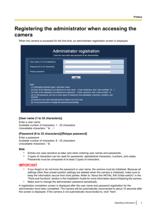 Page 3Registering the administrator when accessing the
camera When the camera is accessed for the first time, an administrator registration screen is displayed.
[User name (1 to 32 characters)]
Enter a user name.
Available number of characters: 1 - 32 characters
Unavailable characters: " & : ; \
[Password (8 to 32 characters)]/[Retype password]
Enter a password.
Available number of characters: 8 - 32 characters
Unavailable characters: " &
Note
•Entries are case sensitive so take care when entering user...