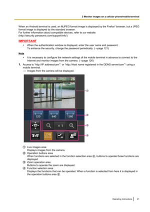 Page 21When an Android terminal is used, an MJPEG format image is displayed by the Firefox®
 browser, but a JPEG
format image is displayed by the standard browser.
For further information about compatible devices, refer to our website
(http://security.panasonic.com/support/info/).
IMPORTANT
•When the authentication window is displayed, enter the user name and password.
To enhance the security, change the password periodically. ( ®page 121)
Note
•It is necessary to configure the network settings of the mobile...