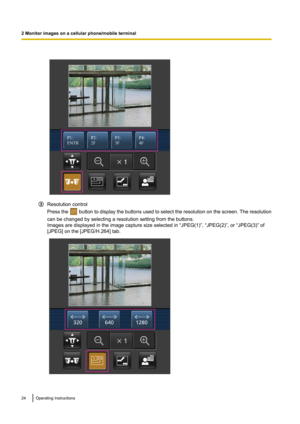 Page 24Resolution control
Press the 
 button to display the buttons used to select the resolution on the screen. The resolution
can be changed by selecting a resolution setting from the buttons.
Images are displayed in the image capture size selected in “JPEG(1)”, “JPEG(2)”, or “JPEG(3)” of
[JPEG] on the [JPEG/H.264] tab.
24Operating Instructions
2 Monitor images on a cellular phone/mobile terminal          