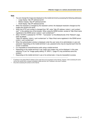 Page 27Note•You can change the image size displayed on the mobile terminal by accessing the following addresses.
– Large display: http://IP address/cam/dl
– Medium display: http://IP address/cam/dm
– Small display: http://IP address/cam/ds
• When the resolution is changed by the resolution control, the displayed resolution changes but the
image size remains the same.
• When the HTTP port number is changed from “80”, enter “http://IP address: (colon) + port number/
cam” *1
 in the address box of the browser....