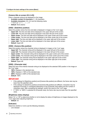 Page 40[Camera title on screen (0-9, A-Z)]
Enter a character string to be displayed on the image.
• Available number of characters:  0 - 20 characters
• Available characters:  0-9, A-Z and the following marks
! " # $ % & ' ( ) * + , - . / : ; = ?
• Default:  None (blank)
[OSD] - [Date/time position]
Select the position where the time and date is displayed in images on the “Live” page.
• Upper left:  The time and date will be displayed in the upper left part of the screen.
• Lower left:  The time and...